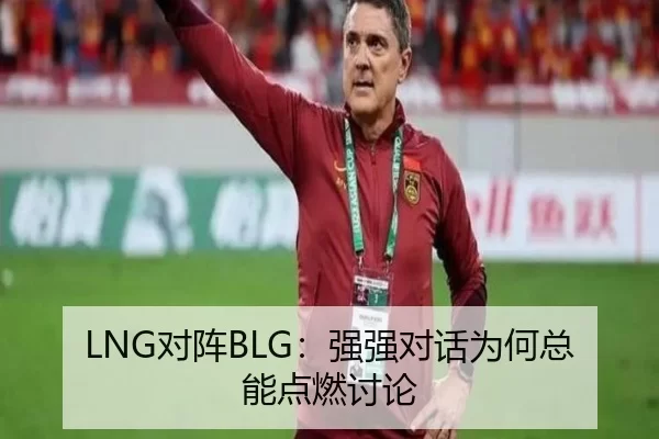 LNG对阵BLG：强强对话为何总能点燃讨论