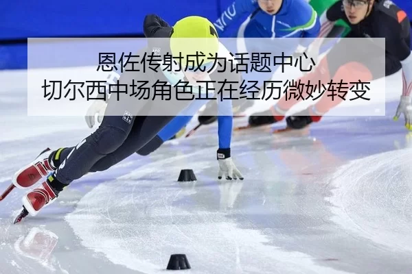 恩佐传射成为话题中心 切尔西中场角色正在经历微妙转变